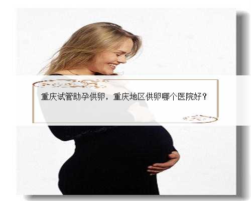 重庆试管助孕供卵，重庆地区供卵哪个医院好？