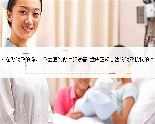 重庆有人在做助孕的吗， 公立医院做供卵试管-重庆正规合法的助孕机构的基本