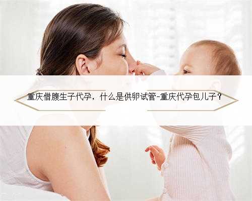 重庆借腹生子代孕，什么是供卵试管-重庆代孕包儿子？