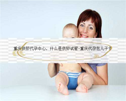 重庆供卵代孕中心，什么是供卵试管-重庆代孕包儿子？