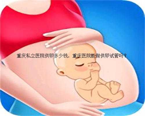 重庆私立医院供卵多少钱，重庆医院能做供卵试管吗？