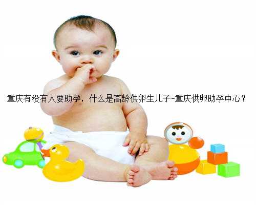 重庆有没有人要助孕，什么是高龄供卵生儿子-重庆供卵助孕中心？