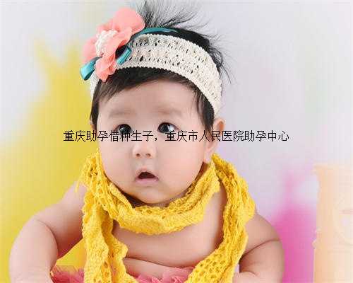 重庆助孕借种生子，重庆市人民医院助孕中心