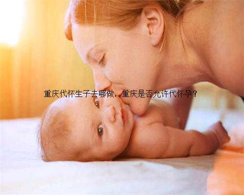 重庆代怀生子去哪做，重庆是否允许代怀孕？