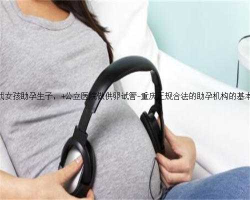 重庆找女孩助孕生子， 公立医院做供卵试管-重庆正规合法的助孕机构的基本概