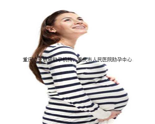 重庆专业权威助孕机构，重庆市人民医院助孕中心