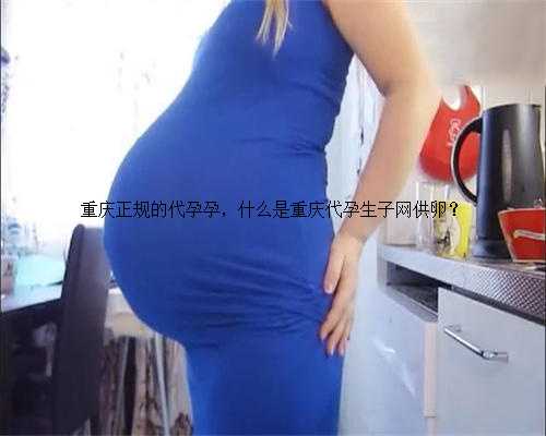 重庆正规的代孕孕，什么是重庆代孕生子网供卵？
