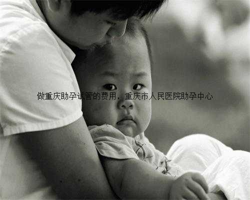 做重庆助孕试管的费用，重庆市人民医院助孕中心