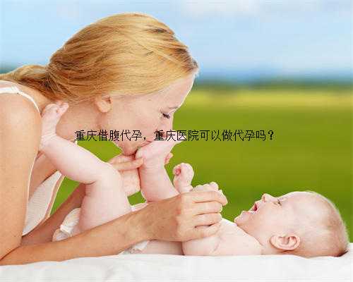 重庆借腹代孕，重庆医院可以做代孕吗？