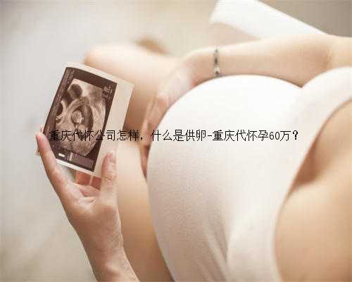重庆代怀公司怎样，什么是供卵-重庆代怀孕60万？