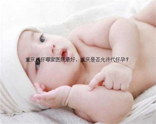 重庆代怀哪家医院最好，重庆是否允许代怀孕？