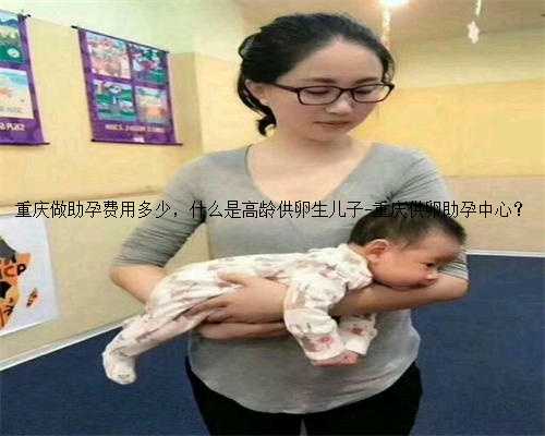 重庆做助孕费用多少，什么是高龄供卵生儿子-重庆供卵助孕中心？