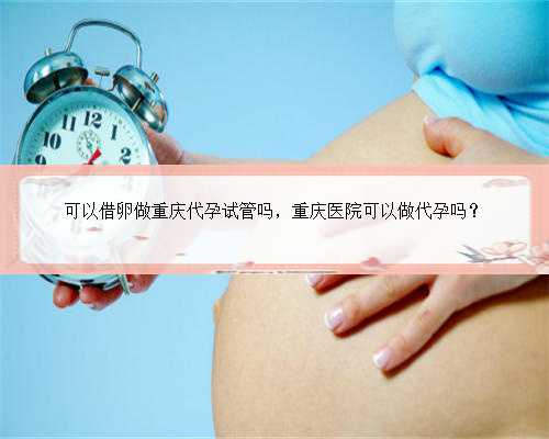 可以借卵做重庆代孕试管吗，重庆医院可以做代孕吗？