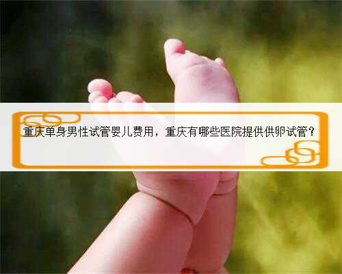 重庆单身男性试管婴儿费用，重庆有哪些医院提供供卵试管？