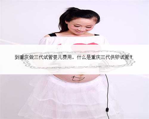 到重庆做三代试管婴儿费用，什么是重庆三代供卵试管？