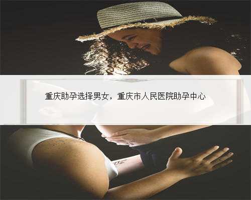 重庆助孕选择男女，重庆市人民医院助孕中心