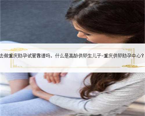 去做重庆助孕试管靠谱吗，什么是高龄供卵生儿子-重庆供卵助孕中心？