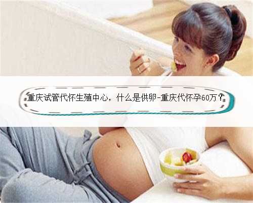 重庆试管代怀生殖中心，什么是供卵-重庆代怀孕60万？