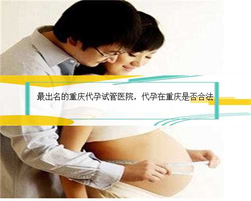 最出名的重庆代孕试管医院，代孕在重庆是否合法