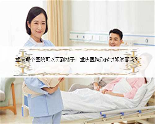 重庆哪个医院可以买到精子，重庆医院能做供卵试管吗？