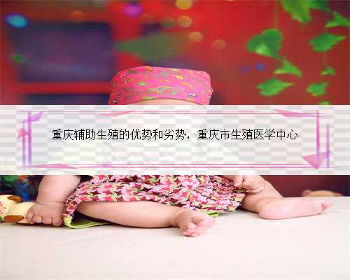 重庆辅助生殖的优势和劣势，重庆市生殖医学中心