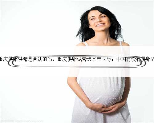 重庆供卵供精是合法的吗，重庆供卵试管选孕宝国际：中国有没有供卵？