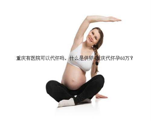 重庆有医院可以代怀吗，什么是供卵-重庆代怀孕60万？